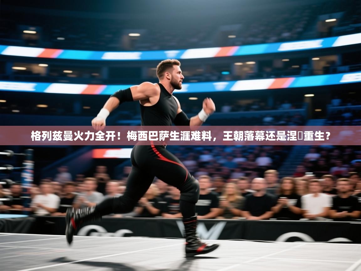 格列兹曼火力全开！梅西巴萨生涯难料，王朝落幕还是涅槃重生？  第1张